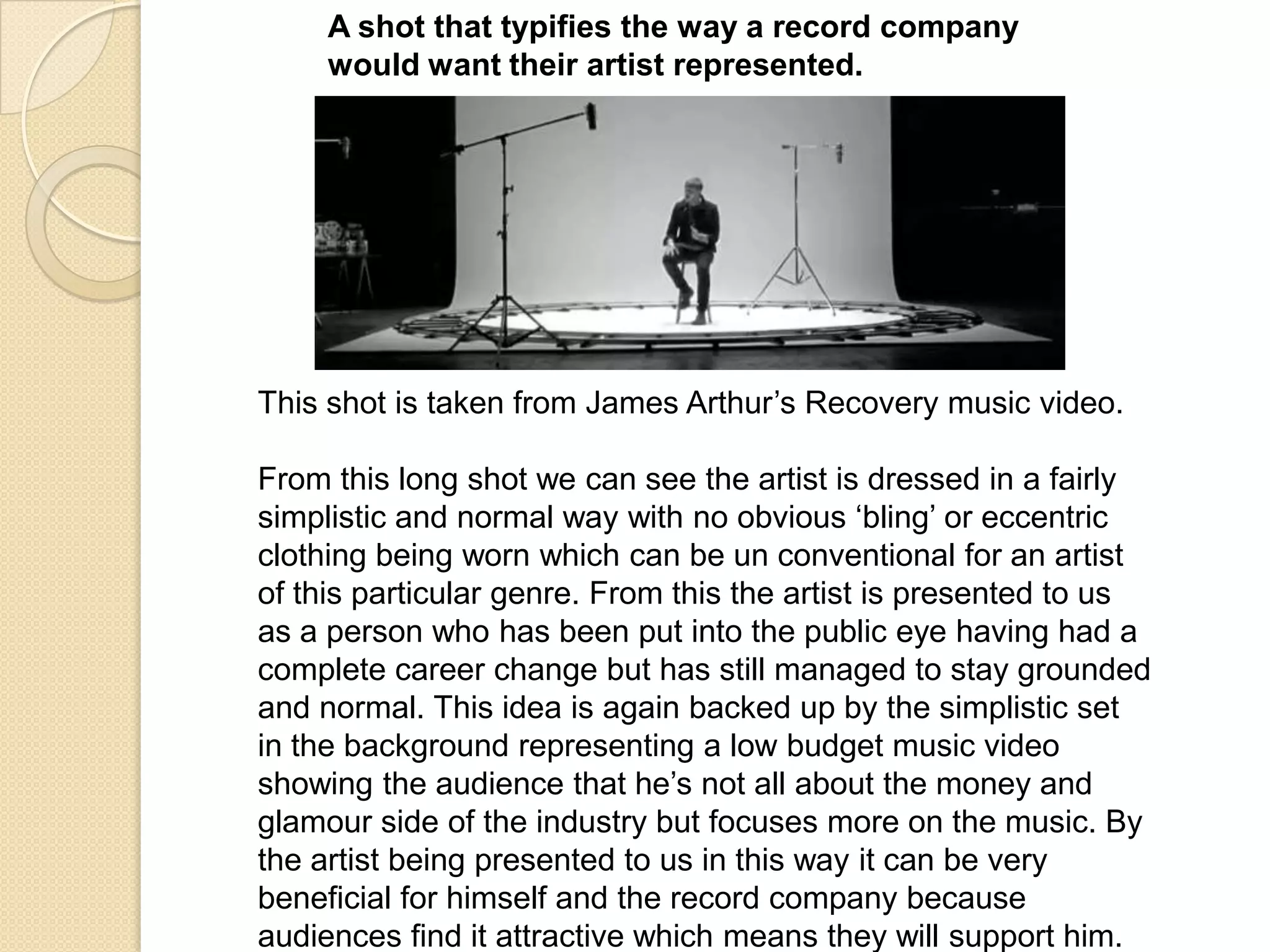 A shot that typifies the way a record company
would want their artist represented.

This shot is taken from James Arthur‟s Recovery music video.
From this long shot we can see the artist is dressed in a fairly
simplistic and normal way with no obvious „bling‟ or eccentric
clothing being worn which can be un conventional for an artist
of this particular genre. From this the artist is presented to us
as a person who has been put into the public eye having had a
complete career change but has still managed to stay grounded
and normal. This idea is again backed up by the simplistic set
in the background representing a low budget music video
showing the audience that he‟s not all about the money and
glamour side of the industry but focuses more on the music. By
the artist being presented to us in this way it can be very
beneficial for himself and the record company because
audiences find it attractive which means they will support him.

 