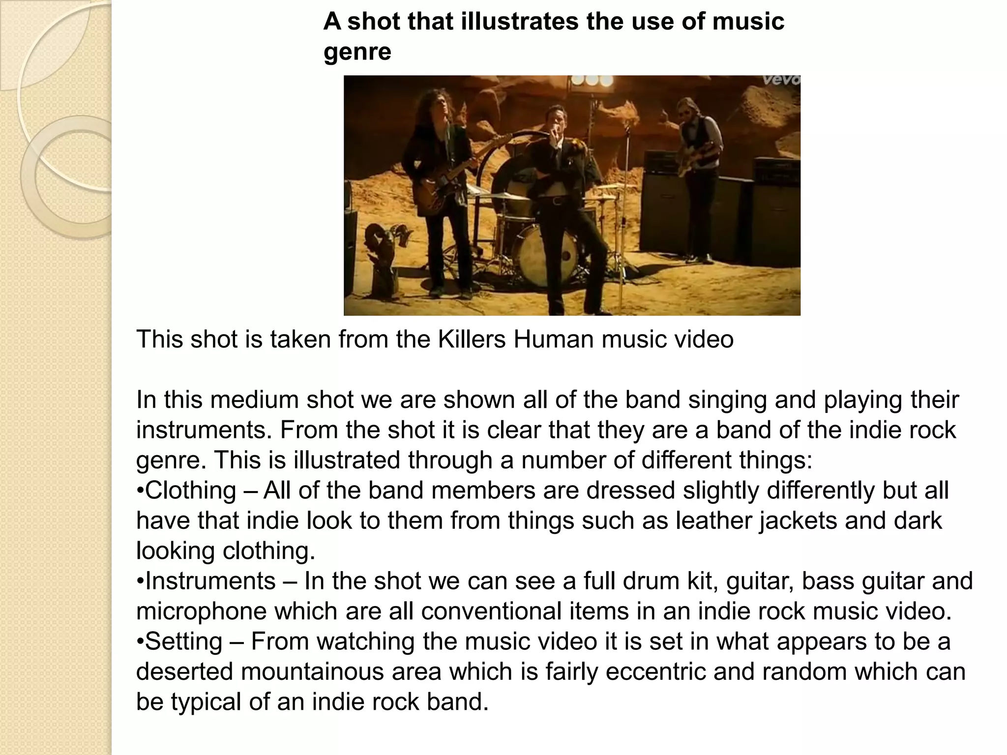 A shot that illustrates the use of music
genre

This shot is taken from the Killers Human music video
In this medium shot we are shown all of the band singing and playing their
instruments. From the shot it is clear that they are a band of the indie rock
genre. This is illustrated through a number of different things:
•Clothing – All of the band members are dressed slightly differently but all
have that indie look to them from things such as leather jackets and dark
looking clothing.
•Instruments – In the shot we can see a full drum kit, guitar, bass guitar and
microphone which are all conventional items in an indie rock music video.
•Setting – From watching the music video it is set in what appears to be a
deserted mountainous area which is fairly eccentric and random which can
be typical of an indie rock band.

 