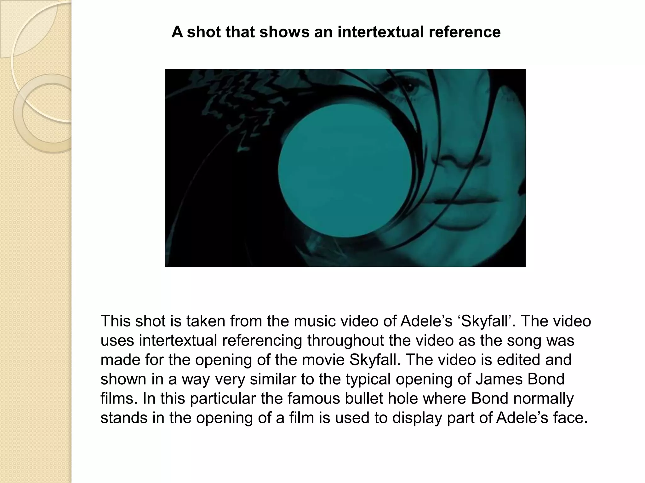 A shot that shows an intertextual reference

This shot is taken from the music video of Adele‟s „Skyfall‟. The video
uses intertextual referencing throughout the video as the song was
made for the opening of the movie Skyfall. The video is edited and
shown in a way very similar to the typical opening of James Bond
films. In this particular the famous bullet hole where Bond normally
stands in the opening of a film is used to display part of Adele‟s face.

 