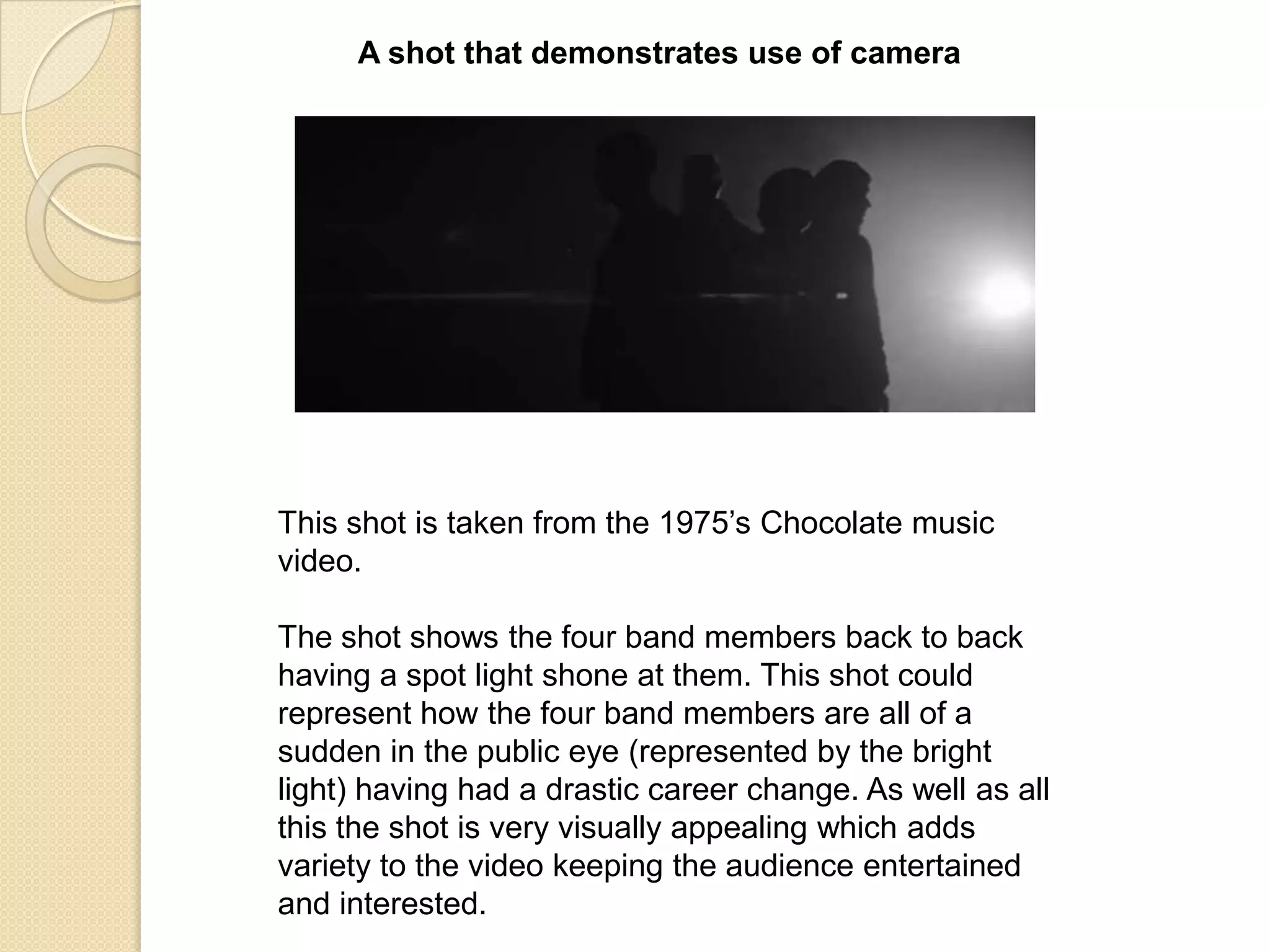 A shot that demonstrates use of camera

This shot is taken from the 1975‟s Chocolate music
video.

The shot shows the four band members back to back
having a spot light shone at them. This shot could
represent how the four band members are all of a
sudden in the public eye (represented by the bright
light) having had a drastic career change. As well as all
this the shot is very visually appealing which adds
variety to the video keeping the audience entertained
and interested.

 