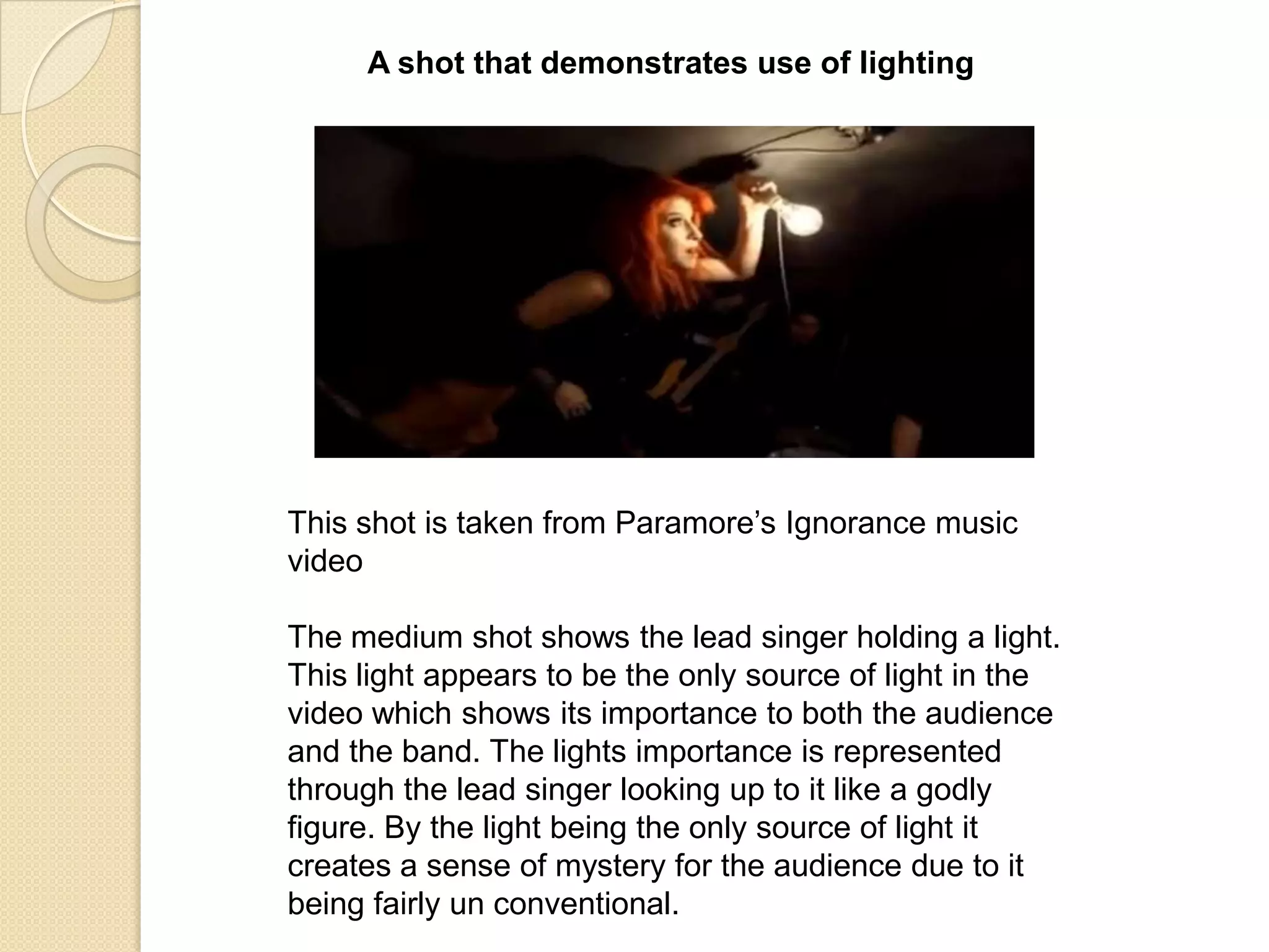 A shot that demonstrates use of lighting

This shot is taken from Paramore‟s Ignorance music
video

The medium shot shows the lead singer holding a light.
This light appears to be the only source of light in the
video which shows its importance to both the audience
and the band. The lights importance is represented
through the lead singer looking up to it like a godly
figure. By the light being the only source of light it
creates a sense of mystery for the audience due to it
being fairly un conventional.

 