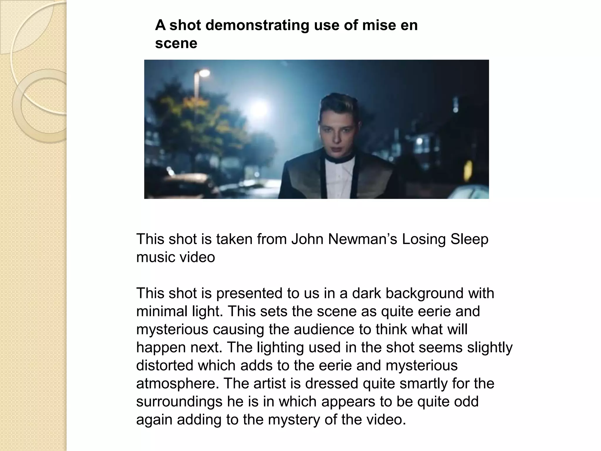 A shot demonstrating use of mise en
scene

This shot is taken from John Newman‟s Losing Sleep
music video

This shot is presented to us in a dark background with
minimal light. This sets the scene as quite eerie and
mysterious causing the audience to think what will
happen next. The lighting used in the shot seems slightly
distorted which adds to the eerie and mysterious
atmosphere. The artist is dressed quite smartly for the
surroundings he is in which appears to be quite odd
again adding to the mystery of the video.

 