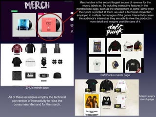 Merchandise is the second largest source of revenue for the
record labels as. By including interactive features in the
merchandise page, such as the enlargement of items’ icons when
the cursor is pointed at them, we used a technical convention
employed in multiple homepages of the genre. Interactivity raises
the audience’s interest as they are able to view the product in
more detail and imagine possible uses of it.
Daft Punk’s merch page
ZHU’s merch page
Major Lazer’s
merch page
All of these examples employ the technical
convention of interactivity to raise the
consumers’ demand for the march.
 