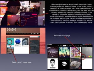 Because of the ease at which data is transmitted in the
online age piracy is a serious threat for the music industry.
Texts can be downloaded for free. Thus the employment of
the technical convention of interacting with the texts, such as
by being able to play the music before purchasing it, is a
method of raising the audience’s interest and creating
immediate demand, so there would a higher possibility that
the audience will purchase the text at the website instead of
consuming it for free from an illegal supplier. Our website
used the convention as evident from the examples below:
Calvin Harris’s music page
Afrojack’s music page
 