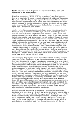 In what way does your media product use, develop or challenge forms and
conventions of real media products?
I do believe my magazine “THE PAUSE II” has the qualities of a typical pop magazine,
however the pictures is a big issue as it contradicts the main style and layout of the magazine.
My magazine is based on the genre of pop, a genre which covers many different attitudes,
styles and beliefs. Pop is probably one the hardest genres to pull off for a magazine as there’s
so much that can be put in and so many different cultures of pop, meaning it is hard to focus
on just one aspect of it. One of the main reasons of which I believe my magazine is of the
typical genre is because of the artists involved.
Another way in which my magazine conforms to the conventions of music magazines is its
house style. In my research,I discovered that bright colours are all about the pop culture,
along with either black or white being feature colours. Therefore,I decided I would use a
turquoise green and a deep purple. By using two colours, I was not sticking to just one gender
but both so the magazine would draw in readers from both genders. My house style is clearly
visible throughout the whole magazine, with cohesive and consistent use of colour and fonts.
This is further supported by the masthead, “THE PAUSE II” which is in a bold font to help it
stick out and to keep that consistent house style as of the colour of the font (deep purple). I
decided to play around with the slogan a bit and in the end it came out as,“the pause that
refreshes music”, I chose this because I think it is not a usual slogan for a magazine and it
‘stuck out from the crowd’. My cover has got a picture of ‘Nikki Z’, the reason I decided to
use a single artist rather than a band on the cover was because I felt the pop genre has more
popular single artists out there than bands. As I have seen on many different magazine covers,
I have placed a banner of the list of bands that are included in the magazine, however this is
not the whole list, but more like four to five names.
The contents page of my magazine involves most of the social media, including, Instagram,
Twitter and Facebook. This is one of the best features to encompass in the magazine, as it
helps to sell the magazine to the readers worldwide as so many people are on social media. I
gave the contents page an organized structure, in order to make sure of the possible chance of
the readers being overwhelmed with the amount of information thrown in their face. I used a
variety of different images to represent what the content of the magazine was and the
contrasting aspects of the genre. Many existing magazines have images with backgrounds,
however I felt like I didn’t take a decent set of pictures that characterised my magazine, but
more with a studio white screen background which didn’t help to portray the genre. From my
research of previous magazines, I found that the page numbers are further than how many
pages there actually in a magazine, so from this I ordered the pages and who was going to be
featured on the pages accordingly, of course having my main artist ‘Nikki Z’ on the feature
article as my magazine didn’t have that many pages. I placed a subscription box on the
bottom right corner of the magazine, this of course encourages as many readers as possible to
come forward and take a look at the magazine and hopefully enjoy it. The more people that
subscribe the higher the readership. An editor’s note is also another big feature of a magazine
which could be included, therefore I felt it was important for readers to know what the
editor’s compassion and goal was when editing the magazine.
I only had one double page spread in my magazine as I felt there was no need for a big
introduction to my article; however I did feel it was dependent on the genre you were doing to
decide whether or not you wanted another double page spread before the feature article. The
feature article includes a big images on the top left corner and a small images in the actual
article. It also has pull quotes, which is another important convention of a magazine. For
these,I tried to use text from the articles that would make the audience wonder why those
particular quotes were pulled out. Again I used the same cohesive house style that was
 