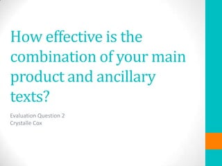 How effective is the
combination of your main
product and ancillary
texts?
Evaluation Question 2
Crystalle Cox

 