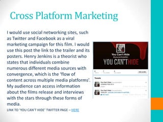 Cross Platform Marketing
I would use social networking sites, such
as Twitter and Facebook as a viral
marketing campaign for this film. I would
use this post the link to the trailer and its
posters. Henry Jenkins is a theorist who
states that individuals combine
numerous different media sources with
convergence, which is the ‘flow of
content across multiple media platforms’.
My audience can access information
about the films release and interviews
with the stars through these forms of
media.
LINK TO ‘YOU CAN’T HIDE’ TWITTER PAGE – HERE

 