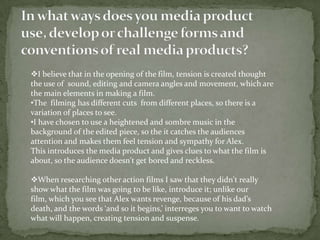 In what ways does you media product use, develop or challenge forms and conventions of real media products?I believe that in the opening of the film, tension is created thought the use of  sound, editing and camera angles and movement, which are the main elements in making a film. 