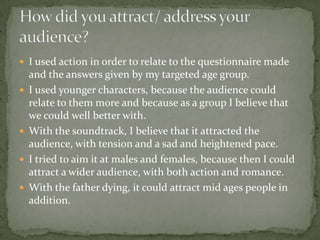 My target audience for  my media product is 15 to 20 years olds.This was the chosen genre, because of the results given with the questionnaire, on what people would want a film to be like.I believe and my group that males would be attracted to this genre then to other film, with a romantic theme. However I also think that it would be good for females, because of the relationship, between Molly and Alex and the emotional clip (stereotypically).Who would be the audience for your media product?