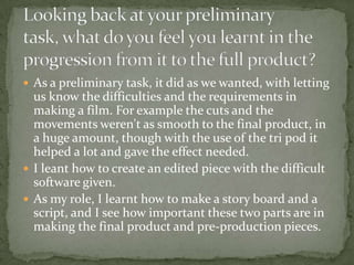 What have you learnt about technologies from the process of constructing this productI learned how to work editing programmes and how they are the main thing in producing a video.I leant that when making a film, that the team is a big thing in making the film, because of the co-operation and the work needed. At points there were difficulties with equalling the work out, though it all sorted its self out in time and co operation.