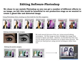 Editing Software-Photoshop We chose to use mainly Photoshop as you can get a number of different effects to an image, we felt this would be beneficial to our production stage as we wanted to create a ghost-like and distorted image. Using Photoshop when creating our first draft for the film magazine: Editing techniques with images: We took several pictures of the eye, trying several editing techniques.  On this image we have changed the image from normal to black and white.  However, we decided that this was not the perfect picture therefore we re-shoot some pictures.  We edited our final picture using several techniques rather than one. Editing the poster images: 
