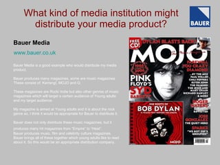 What kind of media institution might distribute your media product? Bauer Media is a good example who would distribute my media product.  Bauer produces many magazines, some are music magazines. These consist of: Kerrang!, MOJO and Q. These magazines are Rock/ Indie but also other genres of music magazines which will target a certain audience of Young adults and my target audience. My magazine is aimed at Young adults and it is about the rock genre so, I think it would be appropriate for Bauer to distribute it. Bauer does not only distribute these music magazines, but it produces many hit magazines from “Empire” to “Heat”.   Bauer produces music, film and celebrity culture magazines. Bauer brings all of these together which young adults like to read about it. So this would be an appropriate distribution company. Bauer Media www.bauer.co.uk 