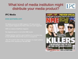 What kind of media institution might distribute your media product? IPC Media IPC Media produces the NME magazine. IPC also produces other popular magazines like Marie Claire and Look magazines. NME is a massive Indie/Rock magazine. My magazines genre is rock which NME covers. I believe that this could be a good distributor for my product due to how well NME sells and how much of a success it is. Also IPC would be able to help me appeal to my target audience because of the  experience it has with NME. www.ipcmedia.com 
