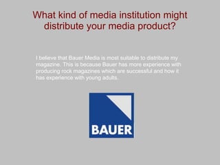 What kind of media institution might distribute your media product? I believe that Bauer Media is most suitable to distribute my magazine. This is because Bauer has more experience with producing rock magazines which are successful and how it has experience with young adults. 