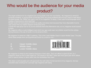 Who would be the audience for your media product?   The target audience for my magazine are young adults in the 18+ boundaries.  My magazine is aimed at university students  or young adults of that age which are young professionals and don’t want to read about the latest gossip. No ‘OMGs’ are used in any of my magazine, no slang. I have used formal language which creates a mature and a more adult feel. People would not mind paying £4.00 for its quality and classy look because they have disposable income. This comes from my market research of the price of Q. I chose this age group due to my survey because teens like Alternative rock, so my magazine would appeal to them. My magazine offers a quite intelligent read which any age could read, but children would find the articles boring because of its use of words  it is not aimed at them. My magazine is aimed at a ABC1 audience. This is the Lower Middle Class to Upper Middle Class. The jobs which these people have are Experienced Doctor to a monk or nun. My magazine is aimed at this audience because of their class. They can afford to spend £4.00  on a magazine where as the D class might not. The people in the ABC1 class also have good jobs which allows them to spend money on items other than the necessities they need. This class is well educated and will appreciate the well written formal standard of my magazine, the less educated class would go for a younger age magazine with slang. A  Upper middle class  B  Middle class  C1  Lower middle class   