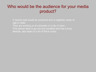 Who would be the audience for your media product? A typical read would be someone who is eighteen years of age or older. They are working or at university in a city or town.  This person likes to go out and socialise and has a busy lifestyle, also listen to a lot of Rock music. 