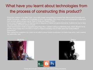 What have you learnt about technologies from the process of constructing this product?   During the creation of my Main Task I have used image manipulating processes from Macromedia Fireworks and Adobe Photoshop, I already had knowledge of photo manipulation. But I have never done photography before and it let me learn about camera use by Rule of Thirds and Depth of Field.  I have never blogged before. So learning how to blog was a helpful and good experience. It allows me now to blog my work online and from school or home. I have learnt how to create a magazine using Page Plus. I started making a preliminary task, which allowed me to get the hang of page plus and how to create a magazine knowing how to make good use of the codes & conventions. Also making this magazine has made me be able to attract certain audiences a lot better than when I was creating my preliminary task. These are pictures I have edited with manipulating processes. Before After 