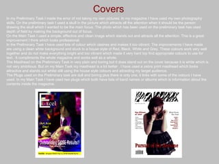 Covers In my Preliminary Task I made the error of not taking my own pictures. In my magazine I have used my own photography skills. On the preliminary task I used a skull in the picture which attracts all the attention when it should be the person drawing the skull which I wanted to be the main focus. The photo which has been used on the preliminary task has used depth of field by making the background out of focus. On the Main Task I used a simple, effective and clean image which stands out and attracts all the attention. This is a great improvement I think which looks professional. In the Preliminary Task I have used lots of colour which clashes and makes it too vibrant. The improvements I have made are using a clean white background and stuck to a house style of Red, Black, White and Grey. These colours work very well together and do not make everything bright and too vibrant which made it very hard top find appropriate colours to use for text.. It compliments the whole magazine and works well as a whole. The Masthead on the Preliminary Task in very plain and boring but it does stand out on the cover because it is white which is not very ambitious. But on my Main Task my masthead is a lot better . I have used a zebra print masthead which looks attractive and stands out whilst still using the house style colours and attracting my target audience. The Plugs used on the Preliminary task are dull and boring plus there is only one, it links with some of the colours I have used. In my Main Task I have used two plugs which both have lists of band names or albums which is information about the contents inside the magazine. 