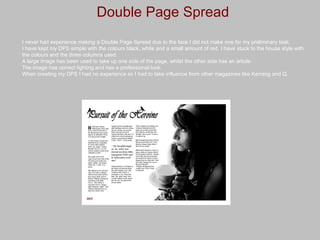 Double Page Spread I never had experience making a Double Page Spread due to the face I did not make one for my preliminary task. I have kept my DPS simple with the colours black, white and a small amount of red. I have stuck to the house style with the colours and the three columns used. A large image has been used to take up one side of the page, whilst the other side has an article. The image has correct lighting and has a professional look. When creating my DPS I had no experience so I had to take influence from other magazines like Kerrang and Q. 