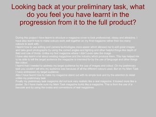 Looking back at your preliminary task, what do you feel you have learnt in the progression from it to the full product? During this project I have learnt to structure a magazine cover to look professional, classy and attractive. I have also learnt how to make colours work well together on my final magazine rather than too many colours to work with. I learnt how to use editing and camera technologies more easier which allowed me to edit great images and take good photographs by using the correct angles and lighting and other helpful things like depth of field and rule of thirds. Unlike my first magazine where I didn’t even take the image. I have also learnt a lot about existing magazines and the industry which produce them. This has helped me to be able to tell the target audience the magazine is intended for by the use of language and other things like colour. I learnt that I needed to address my target audience by the use of images and colour. On my preliminary task you couldn’t tell who my audience was because of all the different colours used. But on my Main Task I have addressed my target audience. Also I have learnt how to make my magazine stand out with its simple look and by the attention to detail unlike my preliminary task. Finally my preliminary task magazine did not look very realistic like a real magazine. It looked more like a poster. So I have made sure my Main Task magazine looks like a magazine. This is from the use of a barcode and by using the codes and conventions of real magazines. 