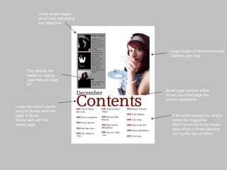 Large Image of attractive model. Catches your eye. A list which shows you what's inside the magazine. Also it is set out in my house style which is three columns and by the use of colour. This attracts the reader by saying “see more on page 60”. Large font which stands out and shows what the page is about. Works well with the whole page. Three small images which look interesting and attractive.  Small page number which shows you what page the picture represents. 