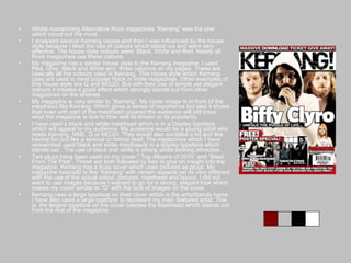 Whilst researching Alternative Rock magazines “Kerrang” was the one which stood out the most. I analysed several Kerrang issues and then I was influenced by the house style because I liked the use of colours which stood out and were very effective. The house style colours were: Black, White and Red. Nearly all Rock magazines use these colours. My magazine has a similar house style to the Kerrang magazine. I used Red, Grey, Black and White and  three columns on my pages. These are basically all the colours used in Kerrang. This house style which Kerrang uses are used in most popular Rock or Indie magazines. Other examples of this house style are Q and MOJO. But with their use of simple yet elegant colours it creates a good effect which strongly stands out from other magazines on the shelves. My magazine is very similar to “Kerrang”. My cover image is in front of the masthead like Kerrang. Which gives a sense of importance but also it shows that even with part of the masthead covered the audience will still know what the magazine is due to how well its known or its popularity. I have used a black and white masthead which is in a Display typeface which will appeal to my audience. My audience would be a young adult who reads Kerrang, NME, Q or MOJO. They would also socialise a lot and like having fun but like a serious or formal read. The magazines which I have researched used black and white mastheads in a display typeface which stands out . The use of black and white is strong whilst looking attractive. Two plugs have been used on my cover." Top Albums of 2010” and “Blast From The Past”. These are both followed by lists to give an insight into the magazine. Kerrang has a busy cover which uses pictures as plugs. My magazine basically is like “Kerrang” with certain aspects yet its very different with the use of the actual colour, pictures, masthead and layout. I did not want to use images because I wanted to go for a strong, elegant look which makes my cover similar to “Q” with the lack of images on the cover. Kerrang uses a large typeface on their cover which is the artist/bands name. I have also used a large typeface to represent my main featured artist. This is  the largest typeface on the cover besides the Masthead which stands out from the rest of the magazine. 
