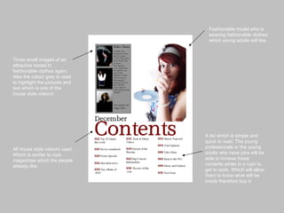 Fashionable model who is wearing fashionable clothes which young adults will like. Three small images of an attractive model in fashionable clothes again. Also the colour grey is used to highlight the pictures and text which is one of the house style colours. A list which is simple and quick to read. The young professionals or the young adults who have jobs will be able to browse these contents whilst in a rush to get to work. Which will allow them to know what will be inside therefore buy it. All house style colours used. Which is similar to rock magazines which the people already like. 