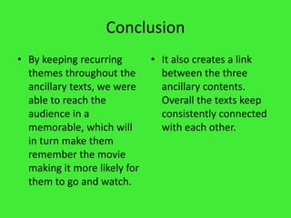 ConclusionBy keeping recurring themes throughout the ancillary texts, we were able to reach the audience in a memorable, which will in turn make them remember the movie making it more likely for them to go and watch.It also creates a link between the three ancillary contents. Overall the texts keep consistently connected with each other.