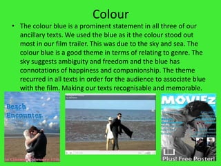 ColourThe colour blue is a prominent statement in all three of our ancillary texts. We used the blue as it the colour stood out most in our film trailer. This was due to the sky and sea. The colour blue is a good theme in terms of relating to genre. The sky suggests ambiguity and freedom and the blue has connotations of happiness and companionship. The theme recurred in all texts in order for the audience to associate blue with the film. Making our texts recognisable and memorable.