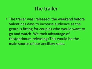 The trailerThe trailer was ‘released’ the weekend before Valentines days to increase audience as the genre is fitting for couples who would want to go and watch. We took advantage of this(optimum releasing).This would be the main source of our ancillary sales.