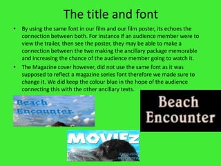 The title and fontBy using the same font in our film and our film poster, its echoes the connection between both. For instance if an audience member were to view the trailer, then see the poster, they may be able to make a connection between the two making the ancillary package memorable and increasing the chance of the audience member going to watch it. The Magazine cover however, did not use the same font as it was supposed to reflect a magazine series font therefore we made sure to change it. We did keep the colour blue in the hope of the audience connecting this with the other ancillary texts. 