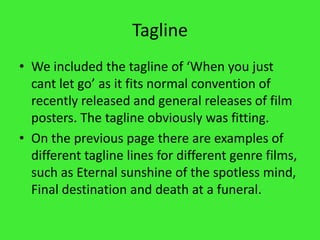 TaglineWe included the tagline of ‘When you just cant let go’ as it fits normal convention of recently released and general releases of film posters. The tagline obviously was fitting.On the previous page there are examples of different tagline lines for different genre films, such as Eternal sunshine of the spotless mind, Final destination and death at a funeral.