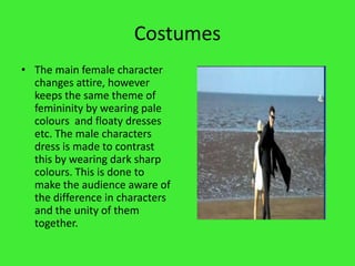 CostumesThe main female character changes attire, however keeps the same theme of femininity by wearing pale colours  and floaty dresses etc. The male characters dress is made to contrast this by wearing dark sharp colours. This is done to make the audience aware of the difference in characters and the unity of them together.
