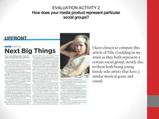 EVALUATION ACTIVITY 2How does your media product represent particular social groups? I have chosen to compare this article of Ellie Goulding to my artist as they both represent a certain social group; mostly due to them both being young female solo artists that have a similar musical genre and sound. 