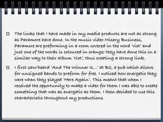 The links that I have made in my media products are not as strong
as Paramore have done. In the music video Misery Business,
Paramore are preforming in a room covered in the word ‘riot’ and
just one of the words is coloured in orange; they have done this in a
similar way to their album ‘riot’, thus creating a strong link.
I first saw/heard ‘And The Winner Is…’ at B2, a pub which allows
for unsigned bands to preform for free. I noticed how energetic they
were when they played ‘Here Again’. This meant that when I
received the opportunity to make a video for them I was able to create
something that was as energetic as them. I then decided to use this
characteristic throughout my productions
 