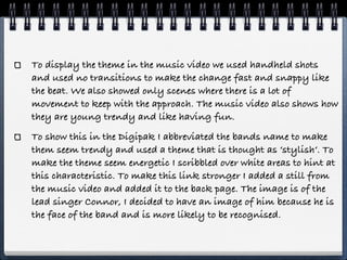 To display the theme in the music video we used handheld shots
and used no transitions to make the change fast and snappy like
the beat. We also showed only scenes where there is a lot of
movement to keep with the approach. The music video also shows how
they are young trendy and like having fun.
To show this in the Digipak I abbreviated the bands name to make
them seem trendy and used a theme that is thought as ‘stylish‘. To
make the theme seem energetic I scribbled over white areas to hint at
this characteristic. To make this link stronger I added a still from
the music video and added it to the back page. The image is of the
lead singer Connor, I decided to have an image of him because he is
the face of the band and is more likely to be recognised.
 