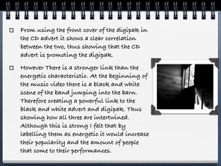 From using the front cover of the digipak in
the CD advert it shows a clear correlation
between the two, thus showing that the CD
advert is promoting the digipak.
However There is a stronger link than the
energetic characteristic. At the beginning of
the music video there is a black and white
scene of the band jumping into the barn.
Therefore creating a powerful link to the
black and white advert and digipak. Thus
showing how all three are intertwined.
Although this is strong I felt that by
labelling them as energetic it would increase
their popularity and the amount of people
that come to their performances.
 