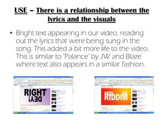 USE – There is a relationship between the
          lyrics and the visuals
• Bright text appearing in our video, reading
  out the lyrics that were being sung in the
  song. This added a bit more life to the video.
  This is similar to ‘Palance’ by JW and Blaze
  where text also appears in a similar fashion.
 
