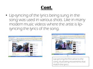 Cont.
• Lip-syncing of the lyrics being sung in the
  song was used in various shots. Like in many
  modern music videos where the artist is lip-
  syncing the lyrics of the song.




                            Lip syncing the first verse to the
                            song, illustrating movements that
                            match the lyrics.
 