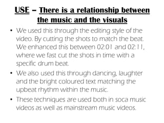 USE – There is a relationship between
         the music and the visuals
• We used this through the editing style of the
  video. By cutting the shots to match the beat.
  We enhanced this between 02:01 and 02:11,
  where we fast cut the shots in time with a
  specific drum beat.
• We also used this through dancing, laughter
  and the bright coloured text matching the
  upbeat rhythm within the music.
• These techniques are used both in soca music
  videos as well as mainstream music videos.
 