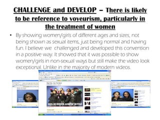 CHALLENGE and DEVELOP – There is likely
  to be reference to voyeurism, particularly in
             the treatment of women
• By showing women/girls of different ages and sizes, not
  being shown as sexual items, just being normal and having
  fun. I believe we challenged and developed this convention
  in a positive way. It showed that it was possible to show
  women/girls in non-sexual ways but still make the video look
  exceptional. Unlike in the majority of modern videos.
 