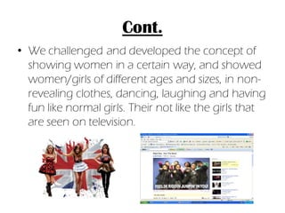 Cont.
• We challenged and developed the concept of
  showing women in a certain way, and showed
  women/girls of different ages and sizes, in non-
  revealing clothes, dancing, laughing and having
  fun like normal girls. Their not like the girls that
  are seen on television.
 