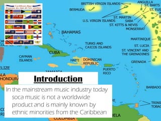 Introduction
In the mainstream music industry today
   soca music is not a worldwide
   product and is mainly known by
   ethnic minorities from the Caribbean
 