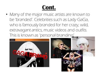 Cont.
• Many of the major music artists are known to
  be ‘branded’. Celebrities such as Lady GaGa,
  who is famously branded for her crazy, wild,
  extravagant antics, music videos and outfits.
  This is known as ‘personal branding’
 