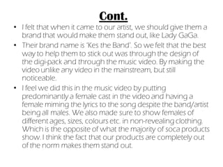 Cont.
• I felt that when it came to our artist, we should give them a
  brand that would make them stand out, like Lady GaGa.
• Their brand name is ‘Kes the Band’. So we felt that the best
  way to help them to stick out was through the design of
  the digi-pack and through the music video. By making the
  video unlike any video in the mainstream, but still
  noticeable.
• I feel we did this in the music video by putting
  predominantly a female cast in the video and having a
  female miming the lyrics to the song despite the band/artist
  being all males. We also made sure to show females of
  different ages, sizes, colours etc. in non-revealing clothing.
  Which is the opposite of what the majority of soca products
  show. I think the fact that our products are completely out
  of the norm makes them stand out.
 