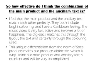 So how effective do I think the combination of
 the main product and the ancillary text is?
• I feel that the main product and the ancillary text
  match each other perfectly. They both include
  bright colouring, and have a Caribbean feeling. The
  music video is very fun, active and involves a lot of
  happiness. The digi-pack matches this through the
  layout, the text and certainly through the colouring
  used.
• This unique differentiation from the norm of Soca
  products makes our products distinctive, which is
  why I think our main product and ancillary text is
  excellent and will be very accomplished.
 