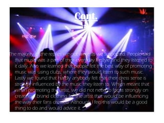 Cont.


The majority of the replies we got were as we suspected. People said
  that music was a part of their everyday lifestyle and they listened to
  it daily. Also we learned that people felt the best way of promoting
  music was using clubs, where they would listen to such music.
  Lastly we found that hardly anybody felt that their dress sense is
  strongly influenced by the music they listen to. Which meant that
  when promoting the artist, we did not need to focus strongly on
  creating a brand clothing for the artist that would be influencing
  the way their fans dressed. Although I feel this would be a good
  thing to do and would advice it.
 
