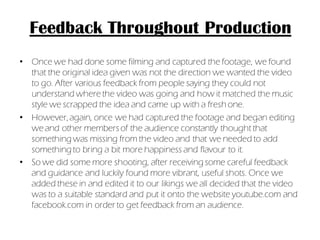 Feedback Throughout Production
• Once we had done some filming and captured the footage, we found
  that the original idea given was not the direction we wanted the video
  to go. After various feedback from people saying they could not
  understand where the video was going and how it matched the music
  style we scrapped the idea and came up with a fresh one.
• However, again, once we had captured the footage and began editing
  we and other members of the audience constantly thought that
  something was missing from the video and that we needed to add
  something to bring a bit more happiness and flavour to it.
• So we did some more shooting, after receiving some careful feedback
  and guidance and luckily found more vibrant, useful shots. Once we
  added these in and edited it to our likings we all decided that the video
  was to a suitable standard and put it onto the website youtube.com and
  facebook.com in order to get feedback from an audience.
 