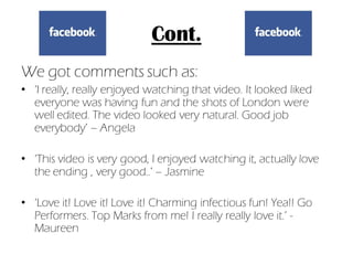 Cont.
We got comments such as:
• ‘I really, really enjoyed watching that video. It looked liked
  everyone was having fun and the shots of London were
  well edited. The video looked very natural. Good job
  everybody’ – Angela

• ‘This video is very good, I enjoyed watching it, actually love
  the ending , very good..’ – Jasmine

• ‘Love it! Love it! Love it! Charming infectious fun! Yea!! Go
  Performers. Top Marks from me! I really really love it.’ -
  Maureen
 