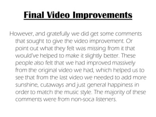 Final Video Improvements
However, and gratefully we did get some comments
 that sought to give the video improvement. Or
 point out what they felt was missing from it that
 would’ve helped to make it slightly better. These
 people also felt that we had improved massively
 from the original video we had, which helped us to
 see that from the last video we needed to add more
 sunshine, cutaways and just general happiness in
 order to match the music style. The majority of these
 comments were from non-soca listeners.
 